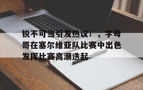 开云-锐不可当引发热议！，字母哥在塞尔维亚队比赛中出色发挥比赛高潮迭起的简单介绍