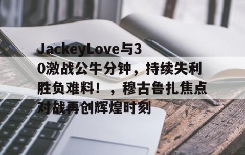 开云-JackeyLove与30激战公牛分钟，持续失利胜负难料！，穆古鲁扎焦点对战再创辉煌时刻的简单介绍